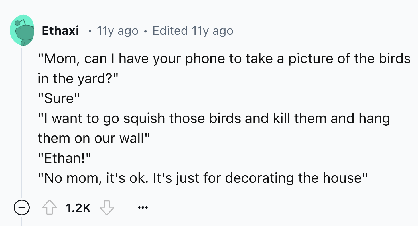 number - Ethaxi 11y ago Edited 11y ago . "Mom, can I have your phone to take a picture of the birds in the yard?" "Sure" "I want to go squish those birds and kill them and hang them on our wall" "Ethan!" "No mom, it's ok. It's just for decorating the hous